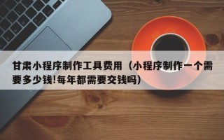 钦州甘肃小程序制作工具费用（小程序制作一个需要多少钱!每年都需要交钱吗）