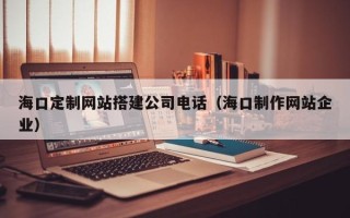 钦州海口定制网站搭建公司电话（海口制作网站企业）