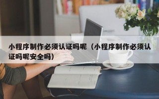 钦州小程序制作必须认证吗呢（小程序制作必须认证吗呢安全吗）