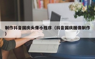 钦州制作抖音国庆头像小程序（抖音国庆图像制作）