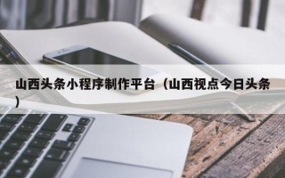 钦州山西头条小程序制作平台（山西视点今日头条）